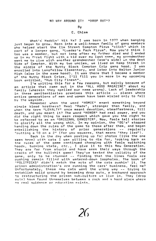ND WAY ARDUND IT1 *DROP nUT*? fy C. Chism What’s Waddin’ WLt Va7 I ums born in 1977 when banging Juat began to grou. Rorn into @ uell-knoun fasily of gana sembers Uho helped start ihe Fln Strant Compton Plrys "click® which is bart of s largar gang, “Lueder’s Park Pirua®. Nou you’d think I fo6 vas o memhar, but not long after my frther died and I ended St oy et it with 2 ki over my last name, my arandaoth 380t "ne to Live with another grandsother (wom’s side) un the Weat 362 57 Compton. uith my tuo uncies, e llved on Kemp Street in The alddie of the Nutty Block Compton Crip gang hood. I ues enrolled into Lonafellou Elamentary, ond later into Walton Junior Wiah (also in the hood) . 1t wns there that I became o membor or"the Nutty Block Crips, I’11 fill you in more in my upcoming Book entitled, Hub Clty Finestr. T’n’uiting this for o few reasons, but malnly because of on orticle thet Coms out in the ALL HODD MAGAZINE® sbout my TaniTy (aherein thoy spalled our name urong). Lack of leadership I ieee panitentiaries premises this srticle — pleces uhors ntire generations of men And amen hava been misied only to fall by the uayside. Remenbir whan the word THOMIE® meant somathing bayond simple blood rothars? fimal "Radat, strongar than family, and hen the fern MLOVALTY® once meant devotion, steadfestness, till Geath, and you meant 117 The word HONDR® had real pouer, and you Gid the right thing to sarn respect uhich gave you the right to Do rafarted to s an "ORIGINAL GANGSTER®. Nou, fools tell stor V5 Gloriry a1l the wrong shit. In my opinion, the "0G’s* stopped handing doun the rules of the gamn to thoss after thes, and begen “nbellishing the hiatory of brior generations - regularly Tltting 10 on @ 20 (for vou snuarea, that means "they lisd:). Back in the day uhen posting up fo- photos (1ike the ane seen here) uith cats 1 uax willing to die for, looking back an e’ fules of the game continued changing with fools switening hoods, tarning atate, nte., 1 give it to this Neu Generation. They are. far from afunid and have seen thir ways through the cracks of the bullahit gaen! They’ve tented the uallgity of o Gane, only to he rtunned - Finding that the line fools are Goahing tamnin Tillnd uith untered doun loopholes. The book of TROUITRICKS® didn’t match tha mcts of the cats pushin’ I1t. The prinon sdninistration’s are running the cars’ business, feel me? Gnfartunately, thase new cats uent the ucong way - trying to eatablish s0lid around by hecoming drop outs, & backuard sppronch %o teatructuring the oriaon sub-culturs ue live in. Thay (drop outa) have found theamelves betusen o fock And o hard olace whers o Autdance or duration sxiats 26